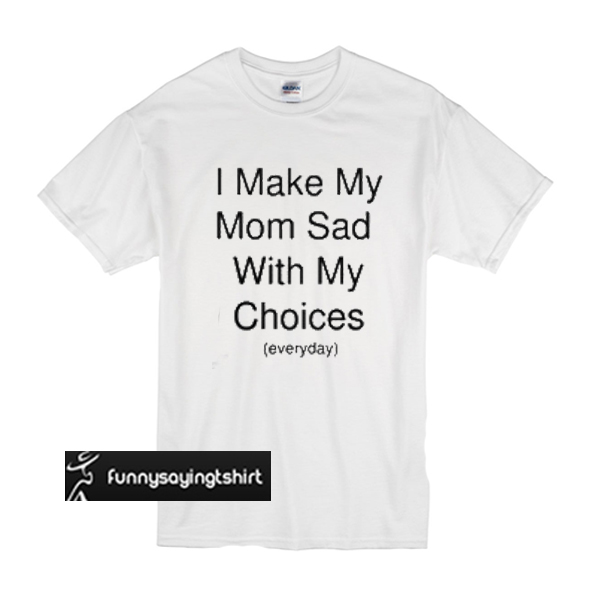 i make my mom sad with my choices shirt