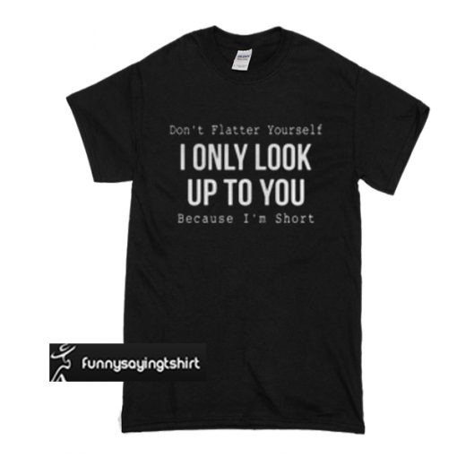 don't flatter yourself i only look up to you because i'm short t shirt ...